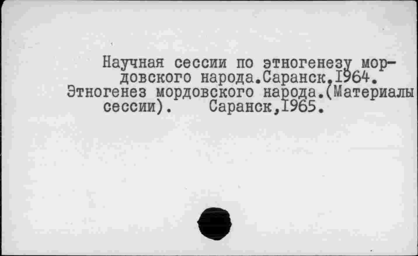 ﻿Научная сессии по этногенезу мордовского народа.Саранск.1964. Этногенез мордовского народа.(Материалы сессии). Саранск,1965.